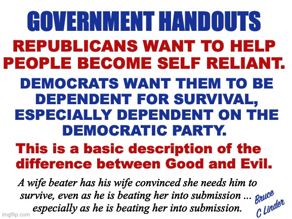 Good and Evil | GOVERNMENT HANDOUTS; REPUBLICANS WANT TO HELP
PEOPLE BECOME SELF RELIANT. DEMOCRATS WANT THEM TO BE
DEPENDENT FOR SURVIVAL,
ESPECIALLY DEPENDENT ON THE
DEMOCRATIC PARTY. This is a basic description of the
difference between Good and Evil. A wife beater has his wife convinced she needs him to
survive, even as he is beating her into submission ... 
especially as he is beating her into submission. Bruce
C Linder | image tagged in republican,democrat,handouts,stockholm syndrome,good,evil | made w/ Imgflip meme maker