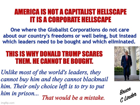 Corporate Globalism | AMERICA IS NOT A CAPITALIST HELLSCAPE
IT IS A CORPORATE HELLSCAPE; One where the Globalist Corporations do not care
about our country's freedoms or well being, but instead
which leaders need to be bought and which eliminated. THIS IS WHY DONALD TRUMP SCARES
THEM. HE CANNOT BE BOUGHT. Unlike most of the world's leaders, they
cannot buy him and they cannot blackmail
him. Their only choice left is to try to put
him in prison... Bruce
C Linder; That would be a mistake. | image tagged in globalism,president trump,buying politicians,blackmailing politicians,hellscape | made w/ Imgflip meme maker