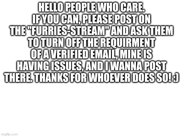 Please do so, to make me happy | HELLO PEOPLE WHO CARE. IF YOU CAN, PLEASE POST ON THE "FURRIES-STREAM" AND ASK THEM TO TURN OFF THE REQUIRMENT OF A VERIFIED EMAIL, MINE IS HAVING ISSUES, AND I WANNA POST THERE. THANKS FOR WHOEVER DOES SO! :) | image tagged in please,furry | made w/ Imgflip meme maker