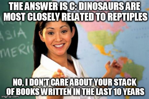 Unhelpful High School Teacher | THE ANSWER IS C: DINOSAURS ARE MOST CLOSELY RELATED TO REPTIPLES NO, I DON'T CARE ABOUT YOUR STACK OF BOOKS WRITTEN IN THE LAST 10 YEARS | image tagged in memes,unhelpful high school teacher | made w/ Imgflip meme maker