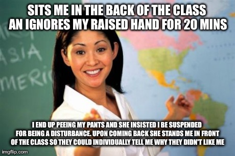 Unhelpful High School Teacher Meme | SITS ME IN THE BACK OF THE CLASS AN IGNORES MY RAISED HAND FOR 20 MINS I END UP PEEING MY PANTS AND SHE INSISTED I BE SUSPENDED FOR BEING A  | image tagged in memes,unhelpful high school teacher,AdviceAnimals | made w/ Imgflip meme maker