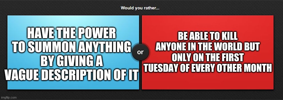 Couldn't think of where else to put this. | BE ABLE TO KILL ANYONE IN THE WORLD BUT ONLY ON THE FIRST TUESDAY OF EVERY OTHER MONTH; HAVE THE POWER TO SUMMON ANYTHING BY GIVING A VAGUE DESCRIPTION OF IT | image tagged in would you rather,superheroes | made w/ Imgflip meme maker