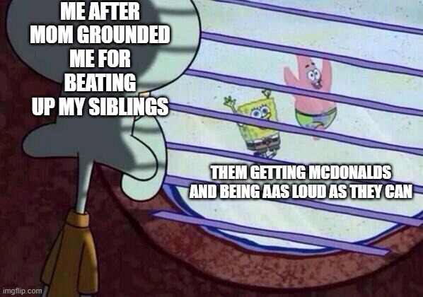 Squidward window | ME AFTER MOM GROUNDED ME FOR BEATING UP MY SIBLINGS; THEM GETTING MCDONALDS AND BEING AS LOUD AS THEY CAN | image tagged in squidward window | made w/ Imgflip meme maker