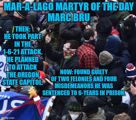 He told the judge that he would do it again even if his sentence was "100-years." | MAR-A-LAGO MARTYR OF THE DAY
MARC BRU; THEN: HE TOOK PART IN THE 1-6-21 ATTACK. HE PLANNED TO ATTACK THE OREGON STATE CAPITOL. NOW: FOUND GUILTY OF TWO FELONIES AND FOUR MISDEMEANORS HE WAS SENTENCED TO 6-YEARS IN PRISON. | image tagged in politics | made w/ Imgflip meme maker
