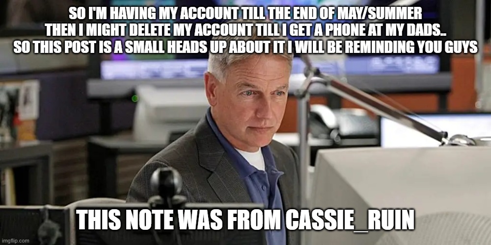 NCIS gibbs | SO I'M HAVING MY ACCOUNT TILL THE END OF MAY/SUMMER THEN I MIGHT DELETE MY ACCOUNT TILL I GET A PHONE AT MY DADS.. SO THIS POST IS A SMALL HEADS UP ABOUT IT I WILL BE REMINDING YOU GUYS; THIS NOTE WAS FROM CASSIE_RUIN | image tagged in ncis gibbs | made w/ Imgflip meme maker