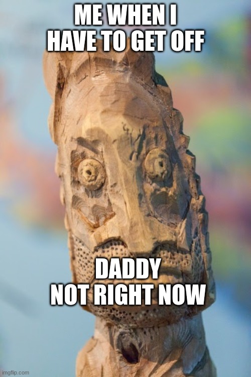 Bruh | ME WHEN I HAVE TO GET OFF; DADDY NOT RIGHT NOW | image tagged in bruh | made w/ Imgflip meme maker