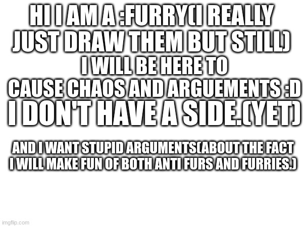 HI I AM A :FURRY(I REALLY JUST DRAW THEM BUT STILL); I WILL BE HERE TO CAUSE CHAOS AND ARGUEMENTS :D; I DON'T HAVE A SIDE.(YET); AND I WANT STUPID ARGUMENTS(ABOUT THE FACT I WILL MAKE FUN OF BOTH ANTI FURS AND FURRIES.) | made w/ Imgflip meme maker