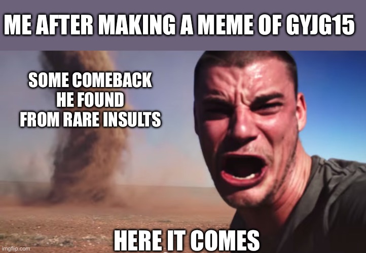 Here it comes | ME AFTER MAKING A MEME OF GYJG15; SOME COMEBACK HE FOUND FROM RARE INSULTS; HERE IT COMES | image tagged in here it comes | made w/ Imgflip meme maker