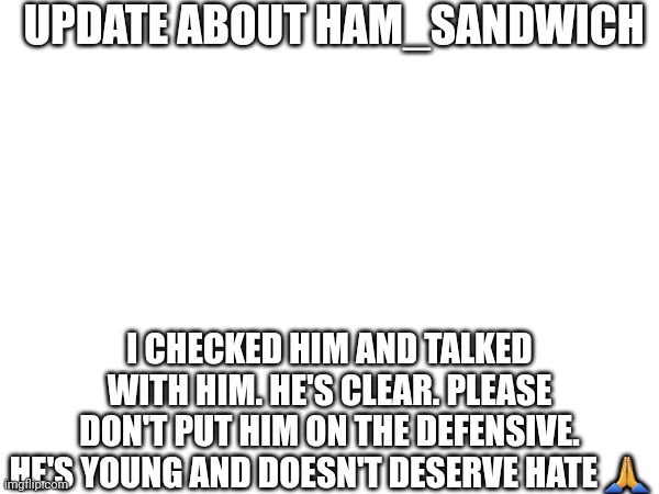 Do not post mean things about him, we're not like that. Ask me anything | UPDATE ABOUT HAM_SANDWICH; I CHECKED HIM AND TALKED WITH HIM. HE'S CLEAR. PLEASE DON'T PUT HIM ON THE DEFENSIVE. HE'S YOUNG AND DOESN'T DESERVE HATE 🙏 | made w/ Imgflip meme maker