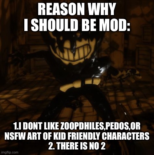 "Bendy" wants... | REASON WHY I SHOULD BE MOD:; 1.I DONT LIKE ZOOPDHILES,PEDOS,OR NSFW ART OF KID FRIENDLY CHARACTERS
2. THERE IS NO 2 | image tagged in bendy wants | made w/ Imgflip meme maker