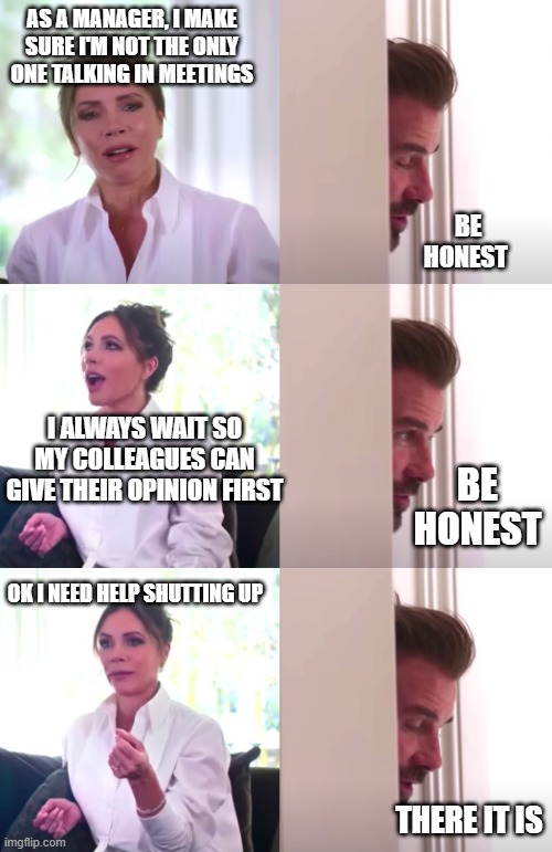 Do I talk too much in meetings? | AS A MANAGER, I MAKE SURE I'M NOT THE ONLY ONE TALKING IN MEETINGS; BE HONEST; I ALWAYS WAIT SO MY COLLEAGUES CAN GIVE THEIR OPINION FIRST; BE HONEST; OK I NEED HELP SHUTTING UP; THERE IT IS | image tagged in victoria david beckham be honest | made w/ Imgflip meme maker