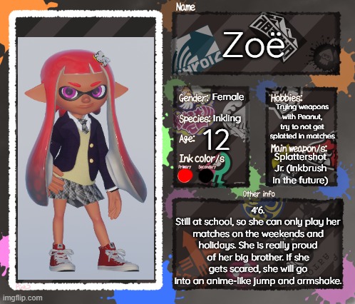 Secondary OC (Yes, I used Blender for this, but I did not want to reuse the picrew that I used for Peanut) | Zoë; Female; Trying weapons with Peanut, try to not get splatted in matches; Inkling; 12; Splattershot Jr. (Inkbrush in the future); 4'6.
Still at school, so she can only play her matches on the weekends and holidays. She is really proud of her big brother. If she gets scared, she will go into an anime-like jump and armshake. | image tagged in splatoon oc template | made w/ Imgflip meme maker