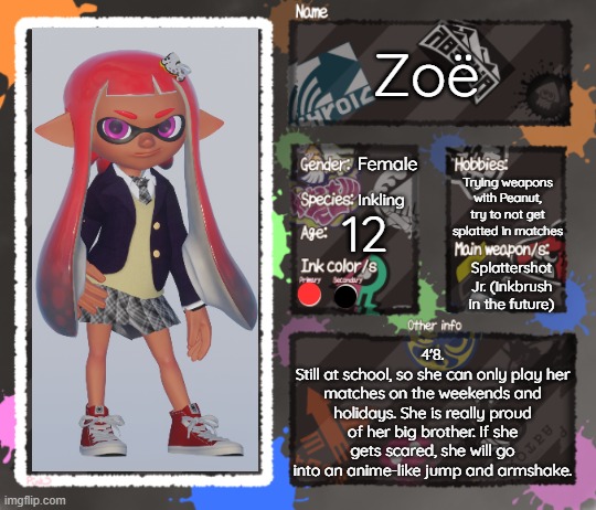 New secondary OC! Meet Zoë, Mike's little sister! | Zoë; Female; Trying weapons with Peanut, try to not get splatted in matches; Inkling; 12; Splattershot Jr. (Inkbrush in the future); 4'8.
Still at school, so she can only play her matches on the weekends and holidays. She is really proud of her big brother. If she gets scared, she will go into an anime-like jump and armshake. | image tagged in splatoon oc template | made w/ Imgflip meme maker