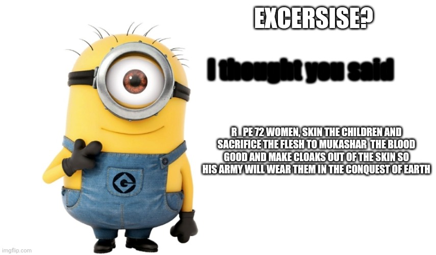 So funny???? | EXCERSISE? I thought you said; R_PE 72 WOMEN, SKIN THE CHILDREN AND SACRIFICE THE FLESH TO MUKASHAR  THE BLOOD GOOD AND MAKE CLOAKS OUT OF THE SKIN SO HIS ARMY WILL WEAR THEM IN THE CONQUEST OF EARTH | image tagged in minion meme generator | made w/ Imgflip meme maker