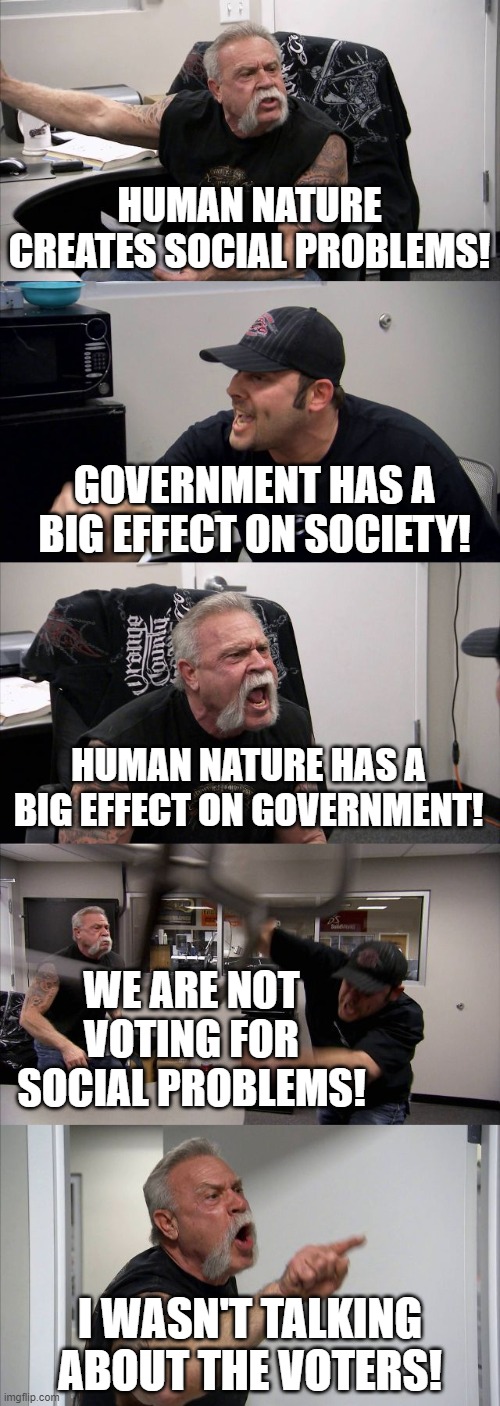 Nature Is Perfect; Blame Government | HUMAN NATURE CREATES SOCIAL PROBLEMS! GOVERNMENT HAS A BIG EFFECT ON SOCIETY! HUMAN NATURE HAS A BIG EFFECT ON GOVERNMENT! WE ARE NOT VOTING FOR SOCIAL PROBLEMS! I WASN'T TALKING ABOUT THE VOTERS! | image tagged in memes,american chopper argument,nature,natural,philosophy,politics lol | made w/ Imgflip meme maker