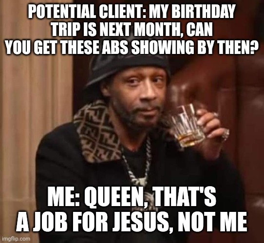 Job for Jesus | POTENTIAL CLIENT: MY BIRTHDAY TRIP IS NEXT MONTH, CAN YOU GET THESE ABS SHOWING BY THEN? ME: QUEEN, THAT'S A JOB FOR JESUS, NOT ME | image tagged in katt williams sips kermit's tea | made w/ Imgflip meme maker