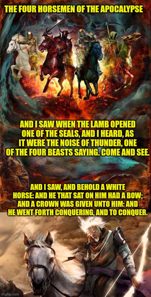 THE FOUR HORSEMEN OF THE APOCALYPSE; AND I SAW WHEN THE LAMB OPENED ONE OF THE SEALS, AND I HEARD, AS IT WERE THE NOISE OF THUNDER, ONE OF THE FOUR BEASTS SAYING. COME AND SEE. AND I SAW, AND BEHOLD A WHITE HORSE: AND HE THAT SAT ON HIM HAD A BOW; AND A CROWN WAS GIVEN UNTO HIM: AND HE WENT FORTH CONQUERING, AND TO CONQUER. | image tagged in the four horsemen of the apocalypse,rider on a white horse | made w/ Imgflip meme maker