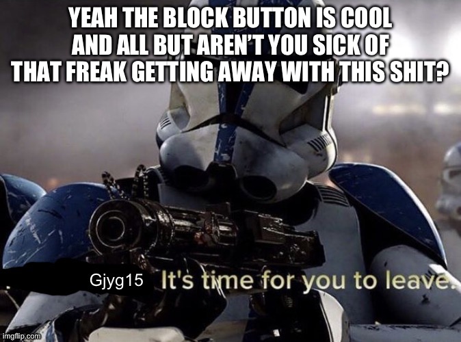 Gjyg15 it’s time for you to leave | YEAH THE BLOCK BUTTON IS COOL AND ALL BUT AREN’T YOU SICK OF THAT FREAK GETTING AWAY WITH THIS SHIT? | image tagged in gjyg15 it s time for you to leave | made w/ Imgflip meme maker
