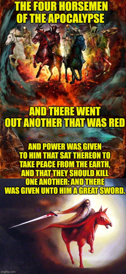 THE FOUR HORSEMEN OF THE APOCALYPSE; AND THERE WENT OUT ANOTHER THAT WAS RED; AND POWER WAS GIVEN TO HIM THAT SAT THEREON TO TAKE PEACE FROM THE EARTH, AND THAT THEY SHOULD KILL ONE ANOTHER: AND THERE WAS GIVEN UNTO HIM A GREAT SWORD. | image tagged in the four horsemen of the apocalypse,rider on a red horse | made w/ Imgflip meme maker