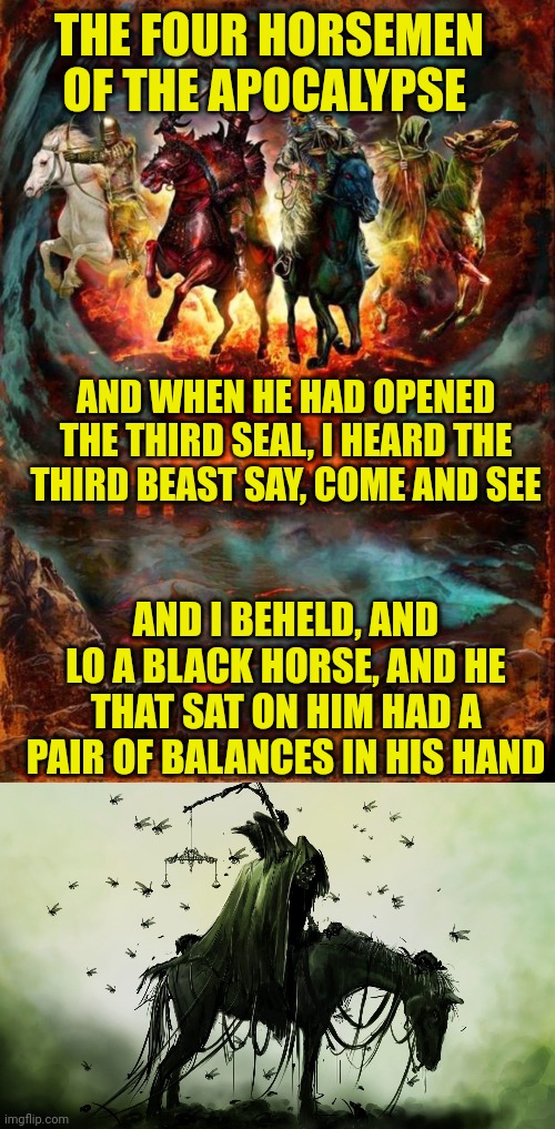 THE FOUR HORSEMEN OF THE APOCALYPSE; AND WHEN HE HAD OPENED THE THIRD SEAL, I HEARD THE THIRD BEAST SAY, COME AND SEE; AND I BEHELD, AND LO A BLACK HORSE, AND HE THAT SAT ON HIM HAD A PAIR OF BALANCES IN HIS HAND | image tagged in the four horsemen of the apocalypse,rider of the black horse | made w/ Imgflip meme maker