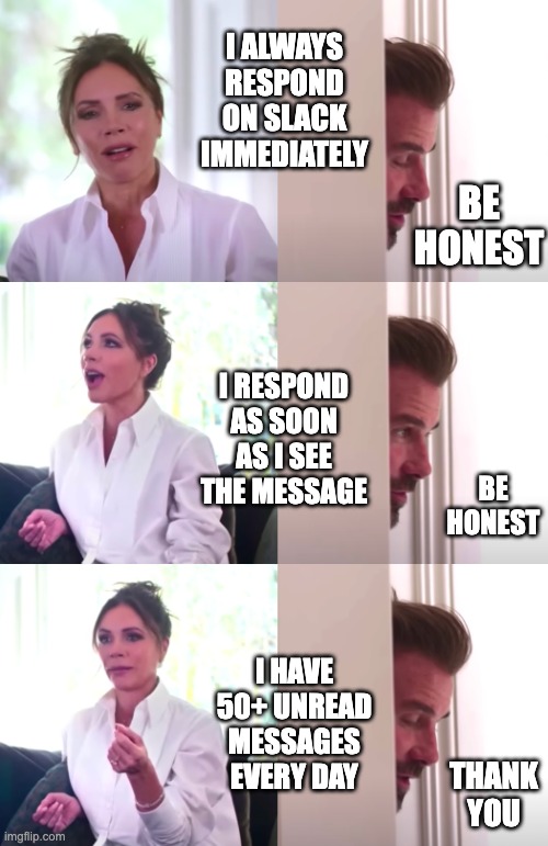 Slack Messages | I ALWAYS RESPOND ON SLACK IMMEDIATELY; BE HONEST; I RESPOND AS SOON AS I SEE THE MESSAGE; BE HONEST; I HAVE 50+ UNREAD MESSAGES EVERY DAY; THANK YOU | image tagged in victoria david beckham be honest | made w/ Imgflip meme maker