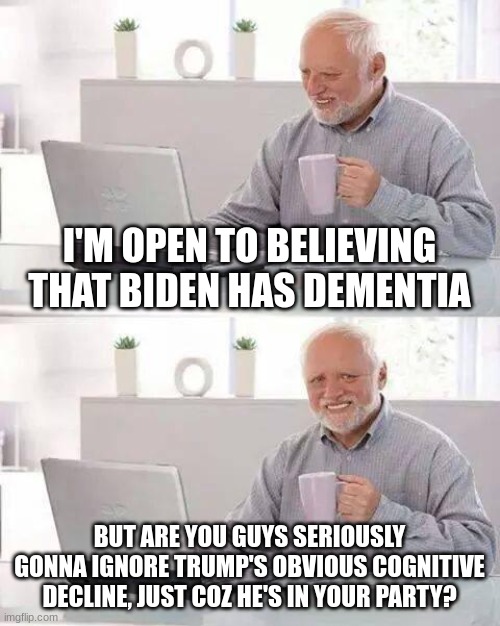 To clarify, I'm not a democrat or republican. I'm not blind to reality either though | I'M OPEN TO BELIEVING THAT BIDEN HAS DEMENTIA; BUT ARE YOU GUYS SERIOUSLY GONNA IGNORE TRUMP'S OBVIOUS COGNITIVE DECLINE, JUST COZ HE'S IN YOUR PARTY? | image tagged in memes,hide the pain harold | made w/ Imgflip meme maker
