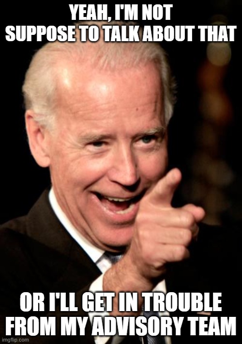 Smilin Biden Meme | YEAH, I'M NOT SUPPOSE TO TALK ABOUT THAT OR I'LL GET IN TROUBLE FROM MY ADVISORY TEAM | image tagged in memes,smilin biden | made w/ Imgflip meme maker