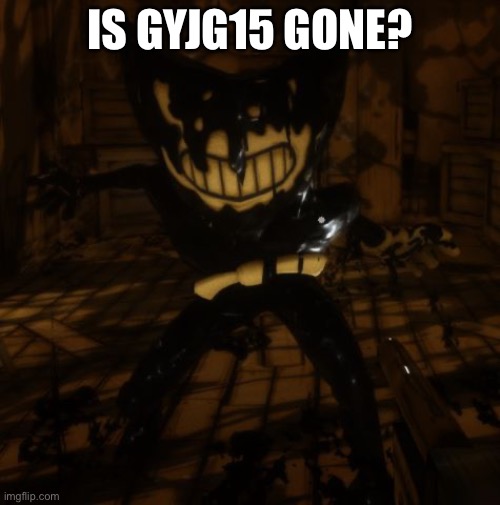 "Bendy" wants... | IS GYJG15 GONE? | image tagged in bendy wants | made w/ Imgflip meme maker