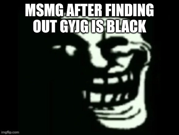 Trollge | MSMG AFTER FINDING OUT GYJG IS BLACK | image tagged in trollge | made w/ Imgflip meme maker