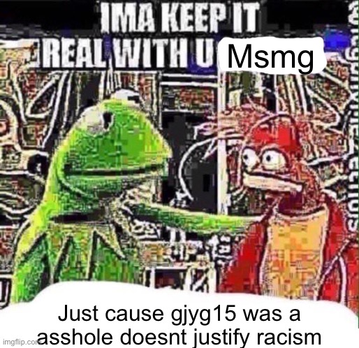 imma keep it real with u _ | Msmg; Just cause gjyg15 was a asshole doesnt justify racism | image tagged in imma keep it real with u _ | made w/ Imgflip meme maker
