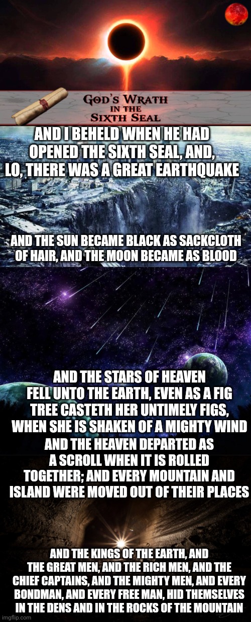 AND I BEHELD WHEN HE HAD OPENED THE SIXTH SEAL, AND, LO, THERE WAS A GREAT EARTHQUAKE; AND THE SUN BECAME BLACK AS SACKCLOTH OF HAIR, AND THE MOON BECAME AS BLOOD; AND THE STARS OF HEAVEN FELL UNTO THE EARTH, EVEN AS A FIG TREE CASTETH HER UNTIMELY FIGS, WHEN SHE IS SHAKEN OF A MIGHTY WIND; AND THE HEAVEN DEPARTED AS A SCROLL WHEN IT IS ROLLED TOGETHER; AND EVERY MOUNTAIN AND ISLAND WERE MOVED OUT OF THEIR PLACES; AND THE KINGS OF THE EARTH, AND THE GREAT MEN, AND THE RICH MEN, AND THE CHIEF CAPTAINS, AND THE MIGHTY MEN, AND EVERY BONDMAN, AND EVERY FREE MAN, HID THEMSELVES IN THE DENS AND IN THE ROCKS OF THE MOUNTAIN | image tagged in sixth seal,earthquake,meteor shower,cavern | made w/ Imgflip meme maker