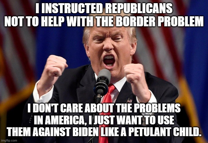 Angry Donald Trump  | I INSTRUCTED REPUBLICANS NOT TO HELP WITH THE BORDER PROBLEM; I DON'T CARE ABOUT THE PROBLEMS IN AMERICA, I JUST WANT TO USE THEM AGAINST BIDEN LIKE A PETULANT CHILD. | image tagged in angry donald trump | made w/ Imgflip meme maker