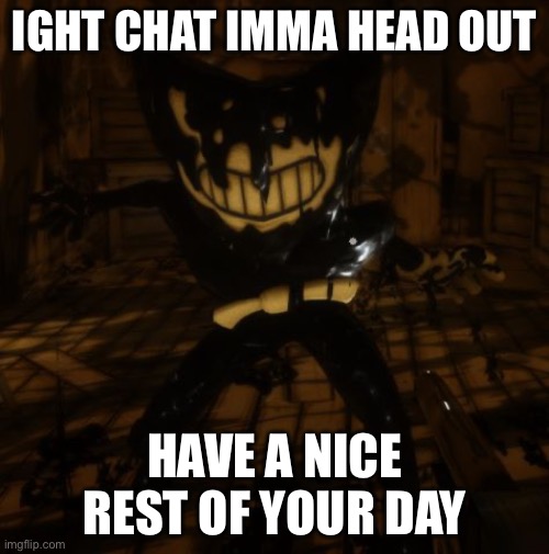 "Bendy" wants... | IGHT CHAT IMMA HEAD OUT; HAVE A NICE REST OF YOUR DAY | image tagged in bendy wants | made w/ Imgflip meme maker