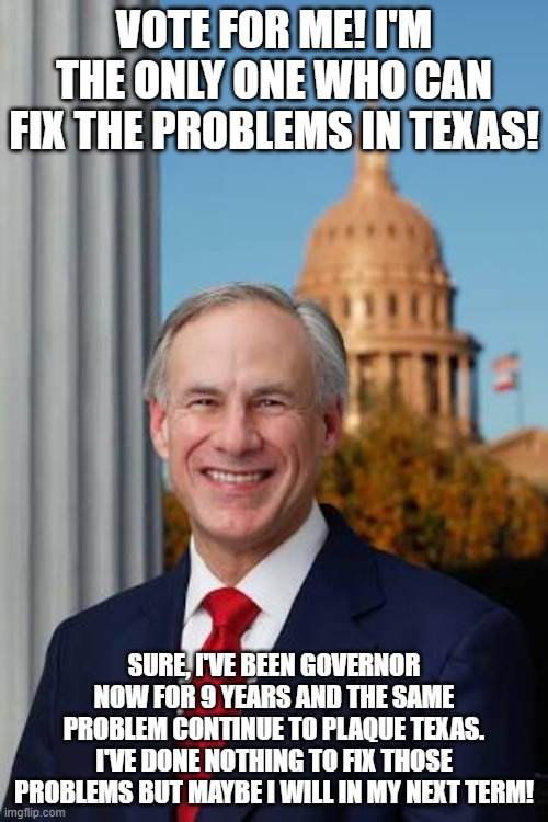 Gov. Greg Abbott | VOTE FOR ME! I'M THE ONLY ONE WHO CAN FIX THE PROBLEMS IN TEXAS! SURE, I'VE BEEN GOVERNOR NOW FOR 9 YEARS AND THE SAME PROBLEM CONTINUE TO PLAQUE TEXAS. I'VE DONE NOTHING TO FIX THOSE PROBLEMS BUT MAYBE I WILL IN MY NEXT TERM! | image tagged in gov greg abbott | made w/ Imgflip meme maker