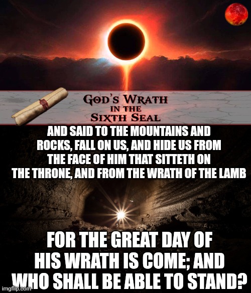 AND SAID TO THE MOUNTAINS AND ROCKS, FALL ON US, AND HIDE US FROM THE FACE OF HIM THAT SITTETH ON THE THRONE, AND FROM THE WRATH OF THE LAMB; FOR THE GREAT DAY OF HIS WRATH IS COME; AND WHO SHALL BE ABLE TO STAND? | image tagged in sixth seal,cavern | made w/ Imgflip meme maker