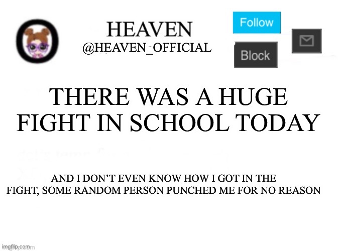 I was about to pull out the baseball bat, but fr I was just trying to get to class ;-; | THERE WAS A HUGE FIGHT IN SCHOOL TODAY; AND I DON’T EVEN KNOW HOW I GOT IN THE FIGHT, SOME RANDOM PERSON PUNCHED ME FOR NO REASON | image tagged in heaven s template | made w/ Imgflip meme maker