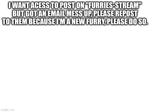 please do so | I WANT ACESS TO POST ON "FURRIES-STREAM" BUT GOT AN EMAIL MESS UP, PLEASE REPOST TO THEM BECAUSE I'M A NEW FURRY, PLEASE DO SO. | image tagged in please,furry | made w/ Imgflip meme maker