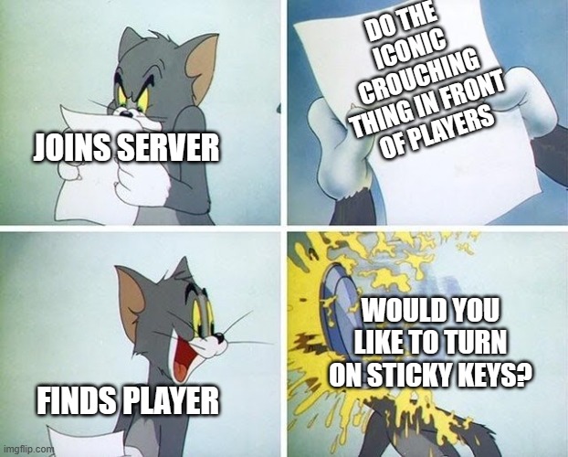 Tom and Jerry custard pie | DO THE ICONIC CROUCHING THING IN FRONT OF PLAYERS; JOINS SERVER; WOULD YOU LIKE TO TURN ON STICKY KEYS? FINDS PLAYER | image tagged in tom and jerry custard pie | made w/ Imgflip meme maker
