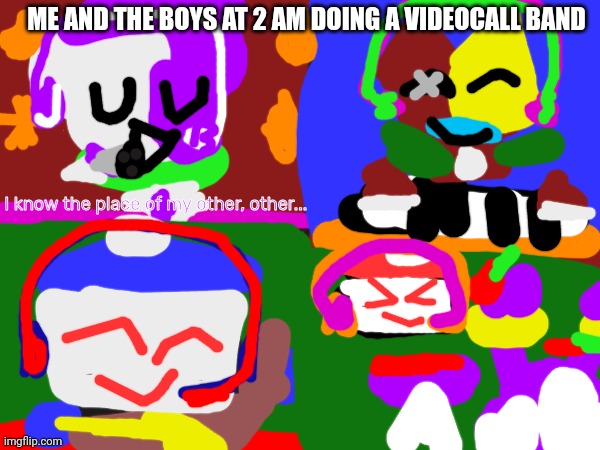 Me and the boys at 2 am doing a videocall band | ME AND THE BOYS AT 2 AM DOING A VIDEOCALL BAND; I know the place of my other, other... | image tagged in knitboard gang,reptire gang | made w/ Imgflip meme maker