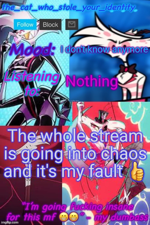 holidayzz moment: | I don't know anymore; Nothing; The whole stream is going into chaos and it's my fault 👍 | image tagged in cat_who_stole angel dust temp | made w/ Imgflip meme maker