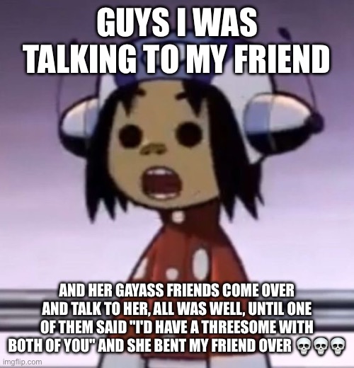 :O | GUYS I WAS TALKING TO MY FRIEND; AND HER GAYASS FRIENDS COME OVER AND TALK TO HER, ALL WAS WELL, UNTIL ONE OF THEM SAID "I'D HAVE A THREESOME WITH BOTH OF YOU" AND SHE BENT MY FRIEND OVER 💀💀💀 | image tagged in o | made w/ Imgflip meme maker