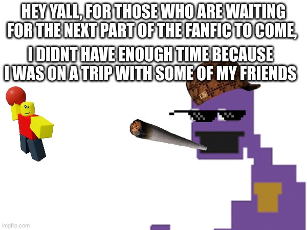 Sorry not much time to do it but more coming soon | HEY YALL, FOR THOSE WHO ARE WAITING FOR THE NEXT PART OF THE FANFIC TO COME, I DIDNT HAVE ENOUGH TIME BECAUSE I WAS ON A TRIP WITH SOME OF MY FRIENDS | image tagged in fanfiction,fnaf | made w/ Imgflip meme maker
