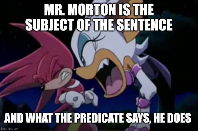 rouge yelling at knuckles | MR. MORTON IS THE SUBJECT OF THE SENTENCE; AND WHAT THE PREDICATE SAYS, HE DOES | image tagged in rouge yelling at knuckles | made w/ Imgflip meme maker