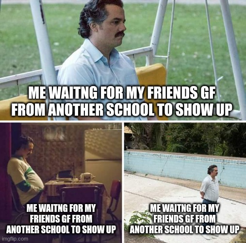 Sad Pablo Escobar | ME WAITNG FOR MY FRIENDS GF FROM ANOTHER SCHOOL TO SHOW UP; ME WAITNG FOR MY FRIENDS GF FROM ANOTHER SCHOOL TO SHOW UP; ME WAITNG FOR MY FRIENDS GF FROM ANOTHER SCHOOL TO SHOW UP | image tagged in memes,sad pablo escobar | made w/ Imgflip meme maker