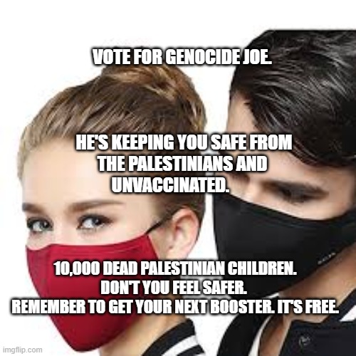 Mask Couple | VOTE FOR GENOCIDE JOE.                                                               
 HE'S KEEPING YOU SAFE FROM THE PALESTINIANS AND UNVACCINATED. 10,000 DEAD PALESTINIAN CHILDREN. DON'T YOU FEEL SAFER. 
 REMEMBER TO GET YOUR NEXT BOOSTER. IT'S FREE. | image tagged in mask couple | made w/ Imgflip meme maker