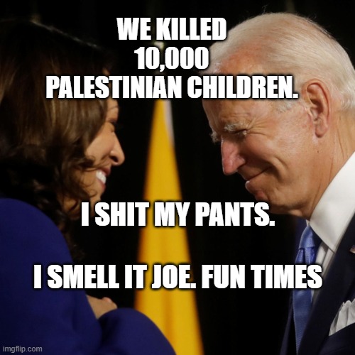 Joe Biden and Kamala Harris  election night | WE KILLED 10,000 PALESTINIAN CHILDREN. I SHIT MY PANTS.                         I SMELL IT JOE. FUN TIMES | image tagged in joe biden and kamala harris election night | made w/ Imgflip meme maker