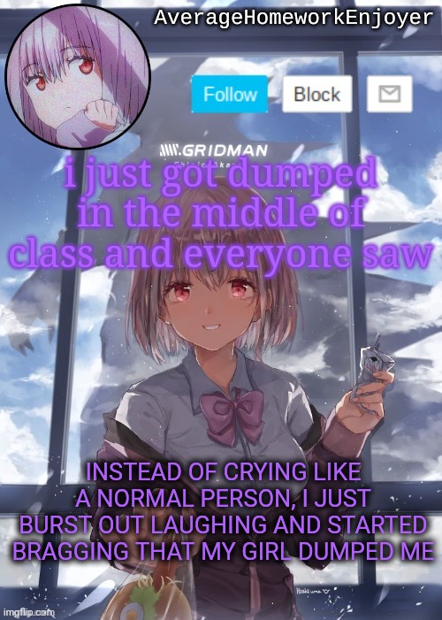 homework enjoyers temp | i just got dumped in the middle of class and everyone saw; INSTEAD OF CRYING LIKE A NORMAL PERSON, I JUST BURST OUT LAUGHING AND STARTED BRAGGING THAT MY GIRL DUMPED ME | image tagged in homework enjoyers temp | made w/ Imgflip meme maker