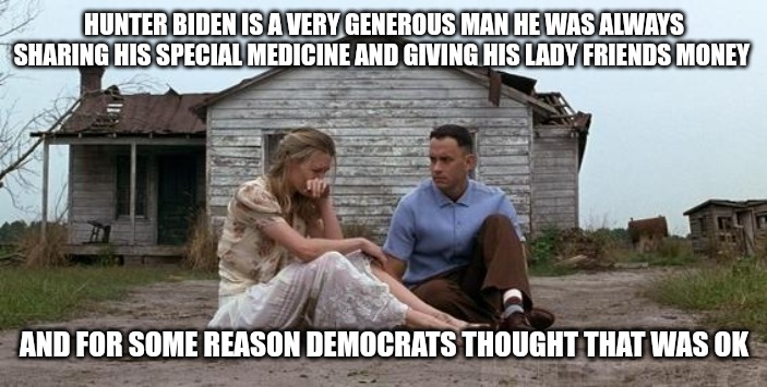 Forrest Gump and Jenny | HUNTER BIDEN IS A VERY GENEROUS MAN HE WAS ALWAYS SHARING HIS SPECIAL MEDICINE AND GIVING HIS LADY FRIENDS MONEY; AND FOR SOME REASON DEMOCRATS THOUGHT THAT WAS OK | image tagged in forrest gump and jenny,hunter biden,true story,lock him up,don't do drugs | made w/ Imgflip meme maker