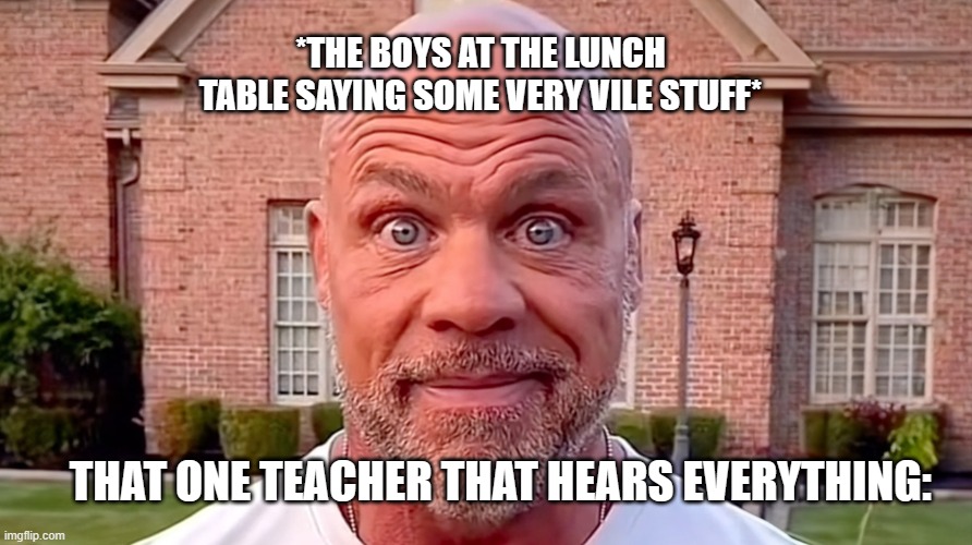 True... | *THE BOYS AT THE LUNCH TABLE SAYING SOME VERY VILE STUFF*; THAT ONE TEACHER THAT HEARS EVERYTHING: | image tagged in kurt angle stare,memes | made w/ Imgflip meme maker