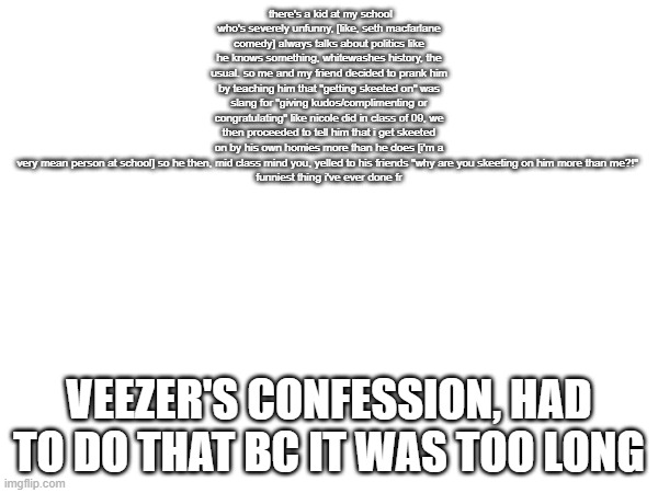 there's a kid at my school who's severely unfunny, [like, seth macfarlane comedy] always talks about politics like he knows something, whitewashes history, the usual. so me and my friend decided to prank him by teaching him that "getting skeeted on" was slang for "giving kudos/complimenting or congratulating" like nicole did in class of 09, we then proceeded to tell him that i get skeeted on by his own homies more than he does [i'm a very mean person at school] so he then, mid class mind you, yelled to his friends "why are you skeeting on him more than me?!" 

funniest thing i've ever done fr; VEEZER'S CONFESSION, HAD TO DO THAT BC IT WAS TOO LONG | made w/ Imgflip meme maker